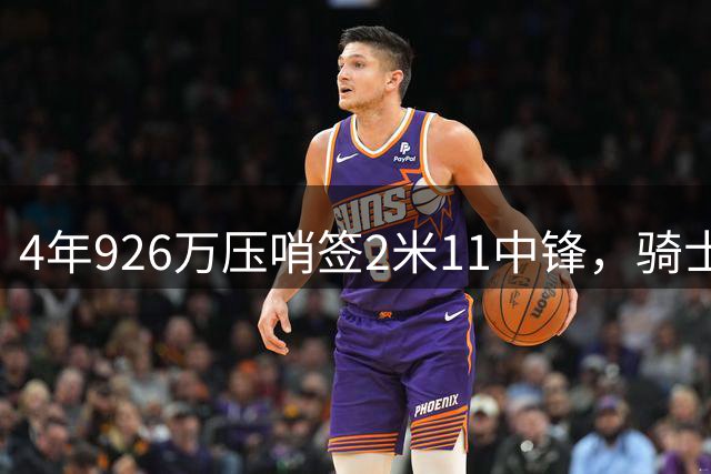4年926万压哨签2米11中锋，骑士这波操作图啥？